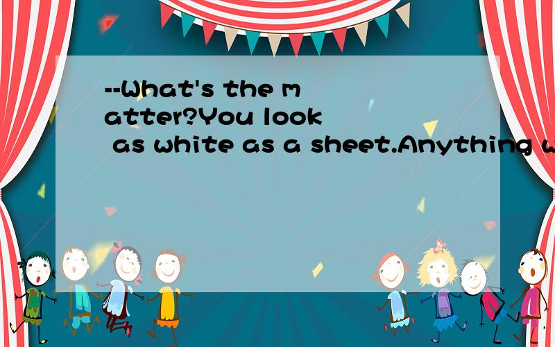 --What's the matter?You look as white as a sheet.Anything wr