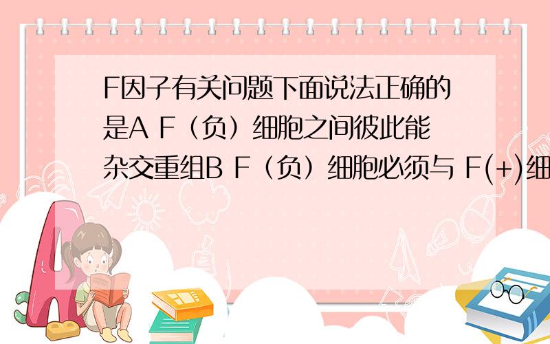 F因子有关问题下面说法正确的是A F（负）细胞之间彼此能杂交重组B F（负）细胞必须与 F(+)细胞杂交重组C F因子是