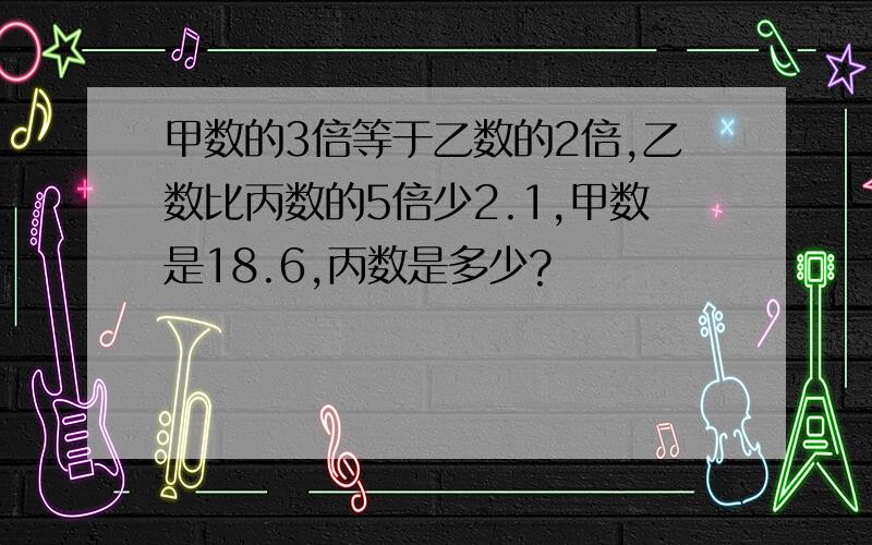 甲数的3倍等于乙数的2倍,乙数比丙数的5倍少2.1,甲数是18.6,丙数是多少?