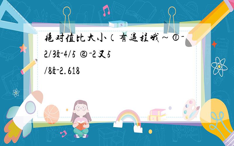 绝对值比大小（有过程哦～①-2/3&-4/5 ②-2又5/8&-2.618