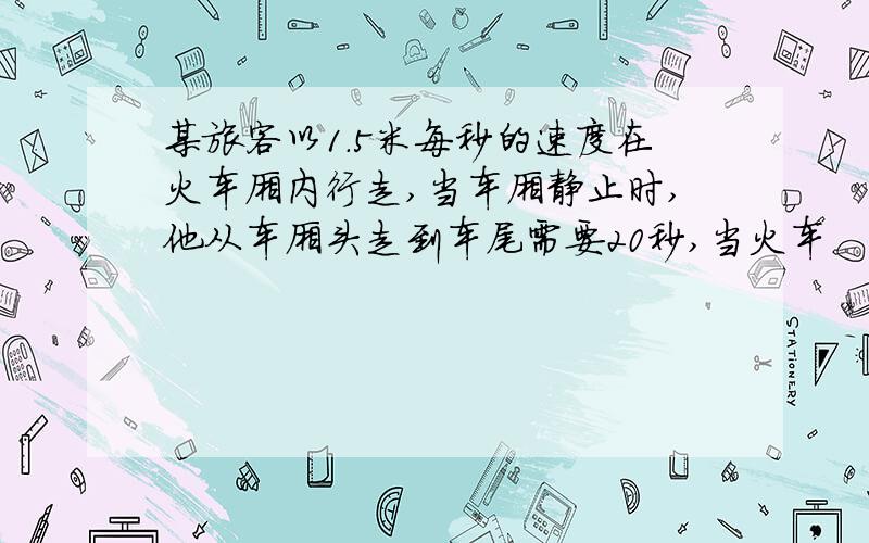 某旅客以1.5米每秒的速度在火车厢内行走,当车厢静止时,他从车厢头走到车尾需要20秒,当火车