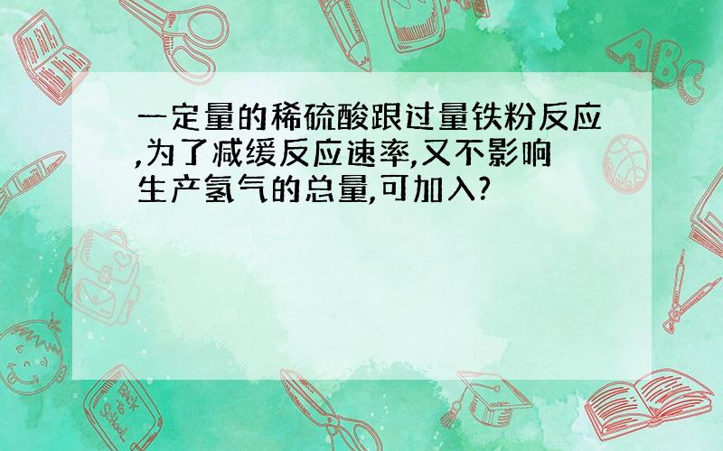 一定量的稀硫酸跟过量铁粉反应,为了减缓反应速率,又不影响生产氢气的总量,可加入?