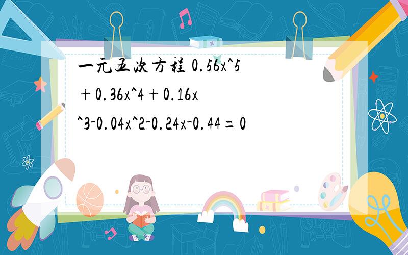 一元五次方程 0.56x^5+0.36x^4+0.16x^3-0.04x^2-0.24x-0.44=0