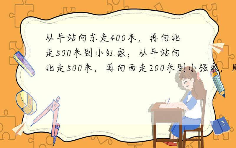 从车站向东走400米，再向北走500米到小红家；从车站向北走500米，再向西走200米到小强家，则（　　）