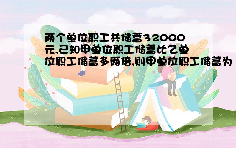 两个单位职工共储蓄32000元,已知甲单位职工储蓄比乙单位职工储蓄多两倍,则甲单位职工储蓄为（ ）元