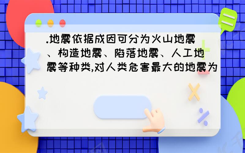 .地震依据成因可分为火山地震、构造地震、陷落地震、人工地震等种类,对人类危害最大的地震为（ ）.