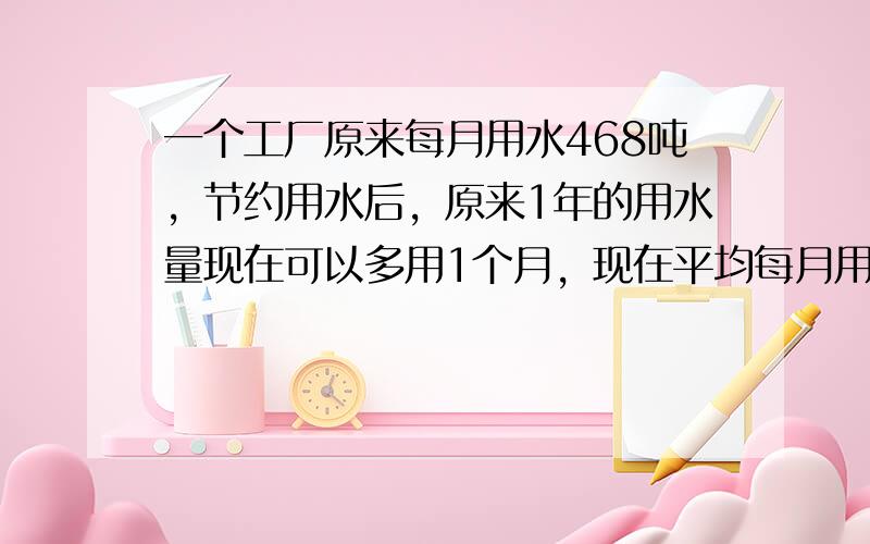 一个工厂原来每月用水468吨，节约用水后，原来1年的用水量现在可以多用1个月，现在平均每月用水多少吨？