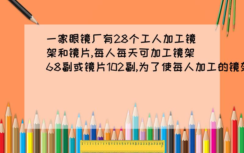 一家眼镜厂有28个工人加工镜架和镜片,每人每天可加工镜架68副或镜片102副,为了使每人加工的镜架和镜片成