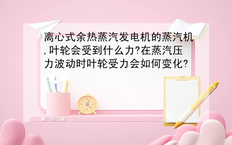 离心式余热蒸汽发电机的蒸汽机,叶轮会受到什么力?在蒸汽压力波动时叶轮受力会如何变化?