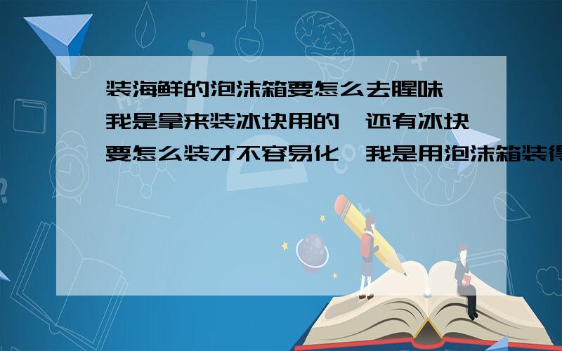 装海鲜的泡沫箱要怎么去腥味,我是拿来装冰块用的,还有冰块要怎么装才不容易化,我是用泡沫箱装得