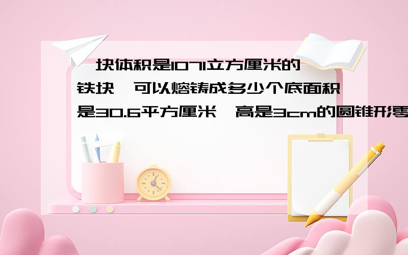 一块体积是1071立方厘米的铁块,可以熔铸成多少个底面积是30.6平方厘米、高是3cm的圆锥形零件?