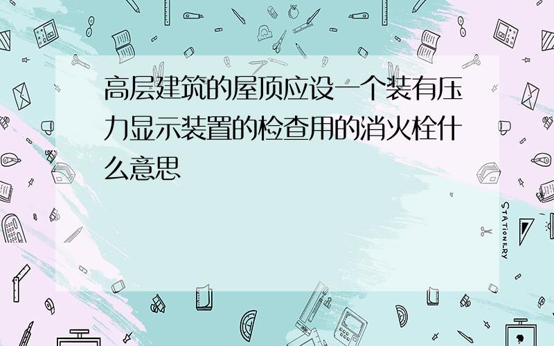 高层建筑的屋顶应设一个装有压力显示装置的检查用的消火栓什么意思