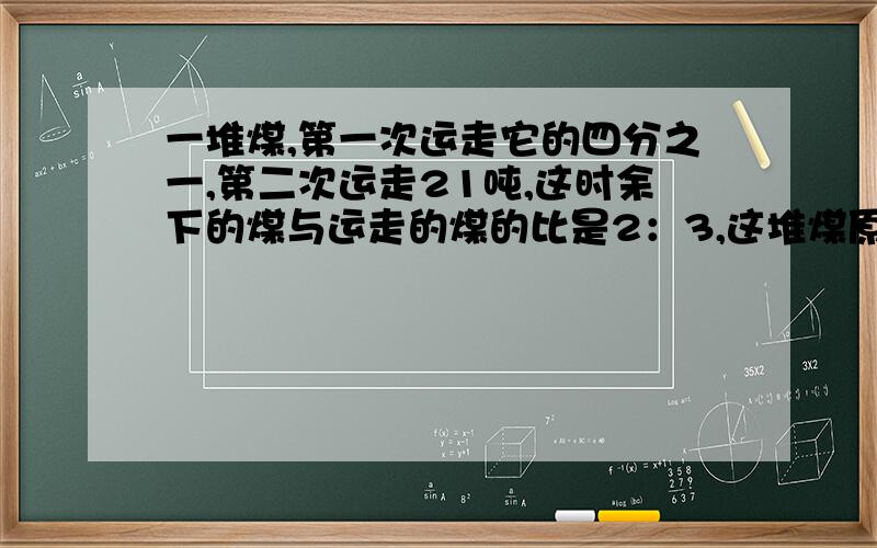 一堆煤,第一次运走它的四分之一,第二次运走21吨,这时余下的煤与运走的煤的比是2：3,这堆煤原有多少吨