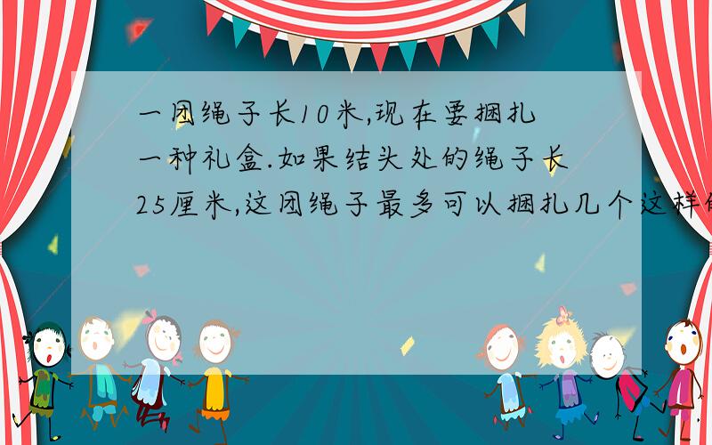 一团绳子长10米,现在要捆扎一种礼盒.如果结头处的绳子长25厘米,这团绳子最多可以捆扎几个这样的礼盒?