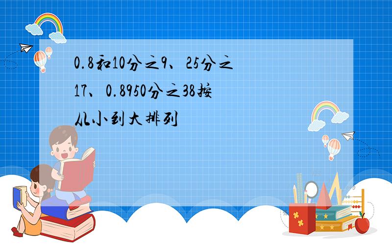 0.8和10分之9、25分之17、0.8950分之38按从小到大排列