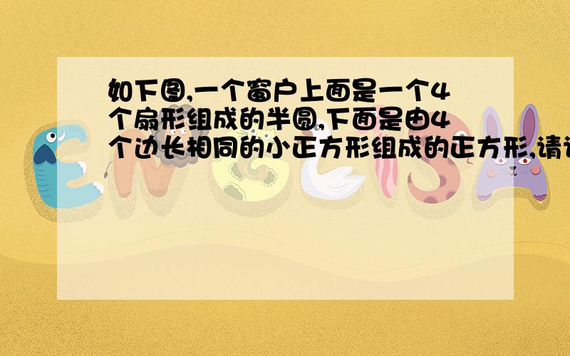 如下图,一个窗户上面是一个4个扇形组成的半圆,下面是由4个边长相同的小正方形组成的正方形,请计算这个窗