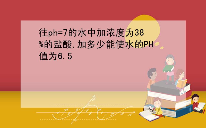 往ph=7的水中加浓度为38%的盐酸,加多少能使水的PH值为6.5