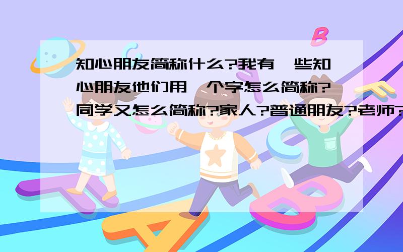 知心朋友简称什么?我有一些知心朋友他们用一个字怎么简称?同学又怎么简称?家人?普通朋友?老师?要一个字