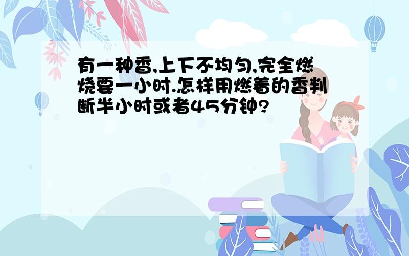 有一种香,上下不均匀,完全燃烧要一小时.怎样用燃着的香判断半小时或者45分钟?