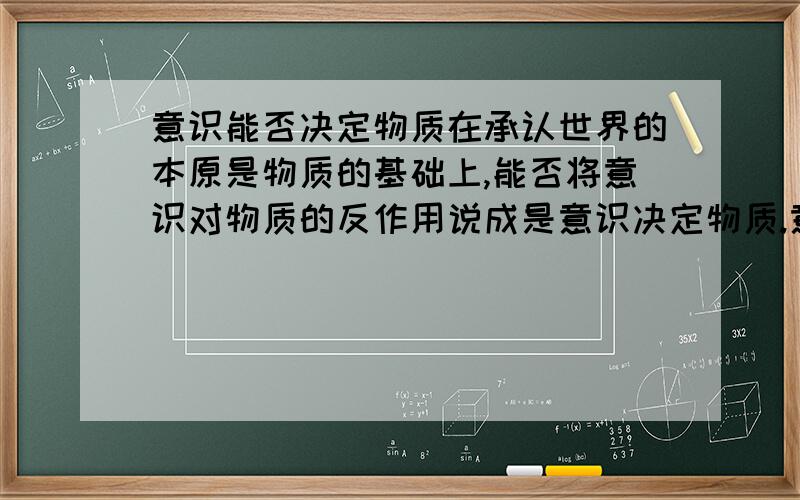 意识能否决定物质在承认世界的本原是物质的基础上,能否将意识对物质的反作用说成是意识决定物质.意识对物质的作用可用什么词概