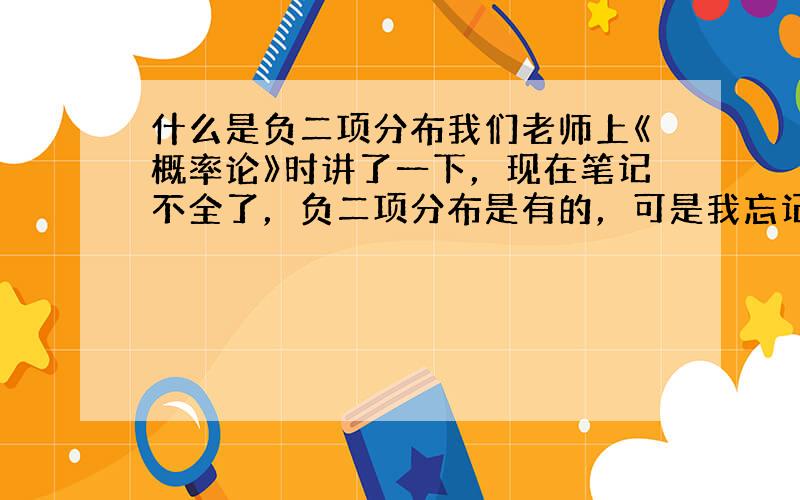 什么是负二项分布我们老师上《概率论》时讲了一下，现在笔记不全了，负二项分布是有的，可是我忘记了，