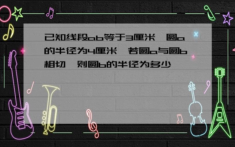 已知线段ab等于3厘米,圆a的半径为4厘米,若圆a与圆b相切,则圆b的半径为多少