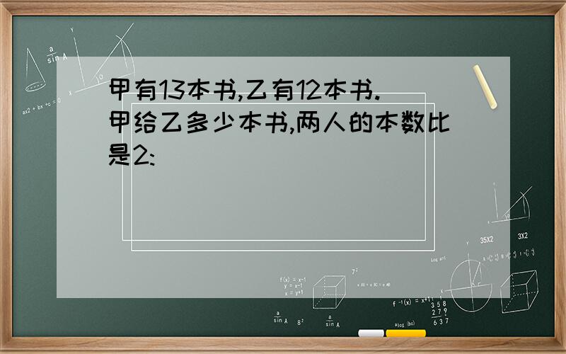 甲有13本书,乙有12本书.甲给乙多少本书,两人的本数比是2: