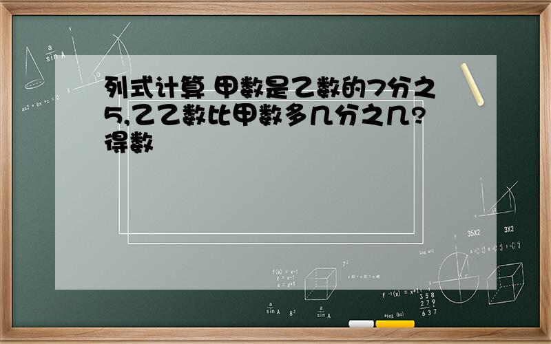 列式计算 甲数是乙数的7分之5,乙乙数比甲数多几分之几?得数