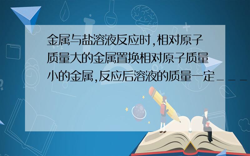 金属与盐溶液反应时,相对原子质量大的金属置换相对原子质量小的金属,反应后溶液的质量一定____.