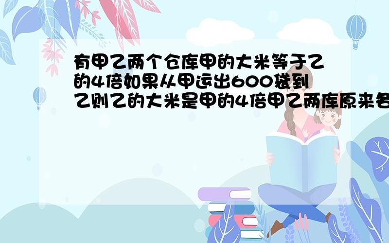 有甲乙两个仓库甲的大米等于乙的4倍如果从甲运出600袋到乙则乙的大米是甲的4倍甲乙两库原来各有多少袋米