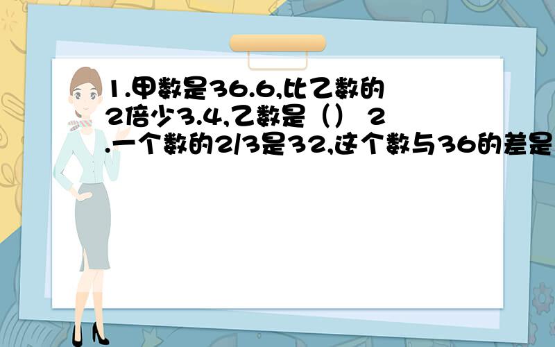 1.甲数是36.6,比乙数的2倍少3.4,乙数是（） 2.一个数的2/3是32,这个数与36的差是（）