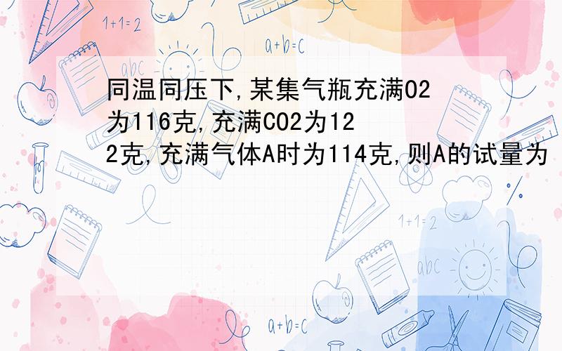 同温同压下,某集气瓶充满O2为116克,充满CO2为122克,充满气体A时为114克,则A的试量为