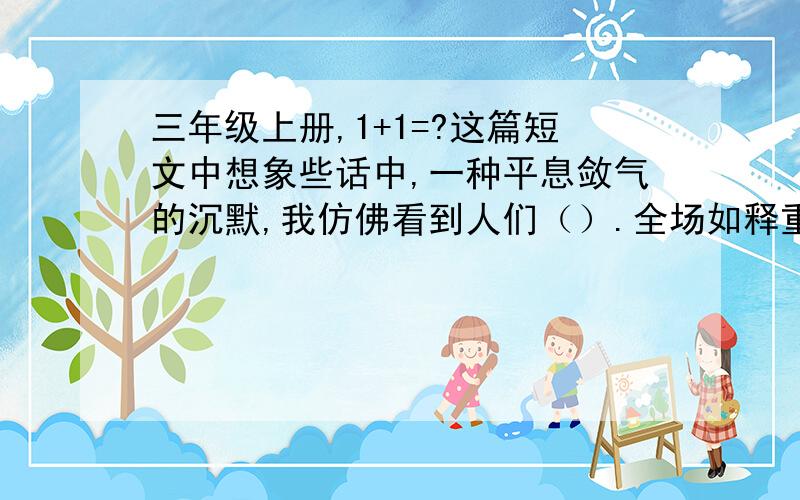 三年级上册,1+1=?这篇短文中想象些话中,一种平息敛气的沉默,我仿佛看到人们（）.全场如释重负,又如梦初醒,我仿佛看到