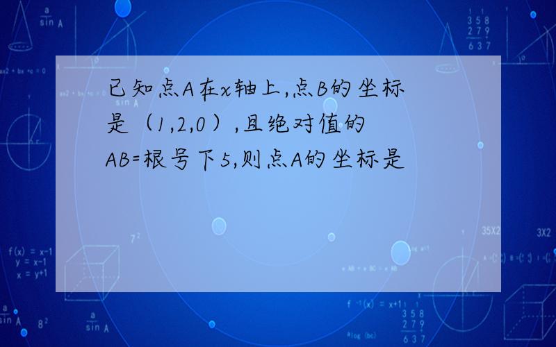 已知点A在x轴上,点B的坐标是（1,2,0）,且绝对值的AB=根号下5,则点A的坐标是