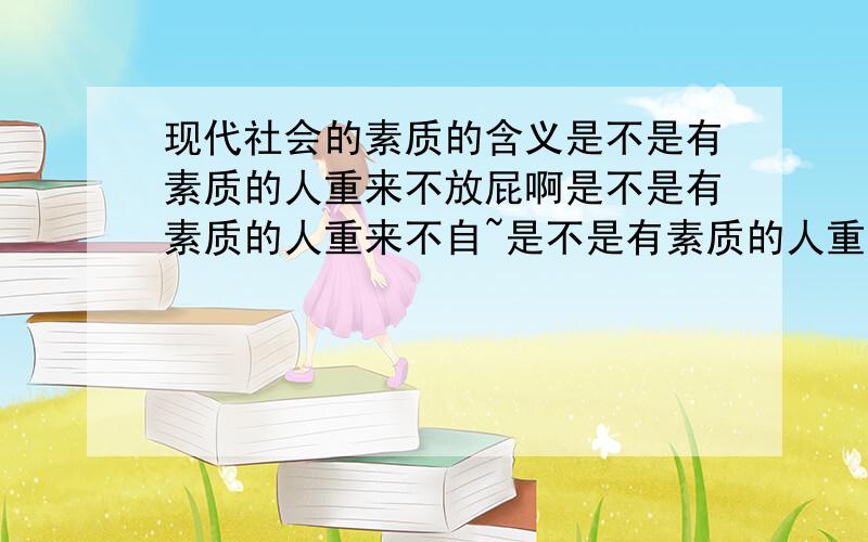 现代社会的素质的含义是不是有素质的人重来不放屁啊是不是有素质的人重来不自~是不是有素质的人重来不抠鼻子啊是不是有素质的人