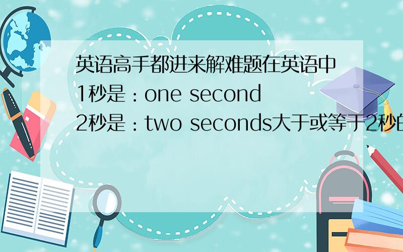 英语高手都进来解难题在英语中1秒是：one second2秒是：two seconds大于或等于2秒的,在second后