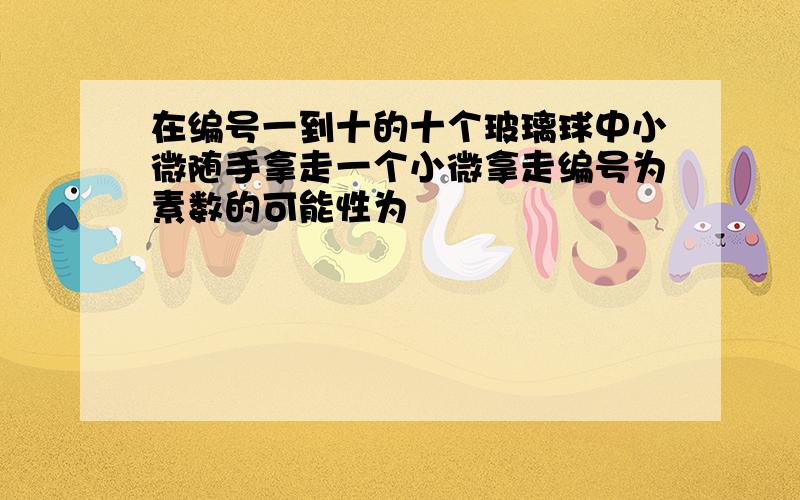 在编号一到十的十个玻璃球中小微随手拿走一个小微拿走编号为素数的可能性为