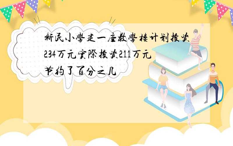 新民小学建一座教学楼计划投资234万元实际投资211万元节约了百分之几