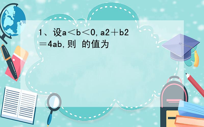 1、设a＜b＜0,a2＋b2＝4ab,则 的值为