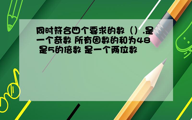 同时符合四个要求的数（）.是一个奇数 所有因数的和为48 是5的倍数 是一个两位数