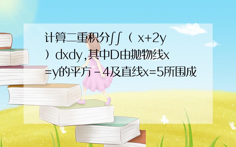 计算二重积分∫∫（ x+2y）dxdy,其中D由抛物线x=y的平方-4及直线x=5所围成