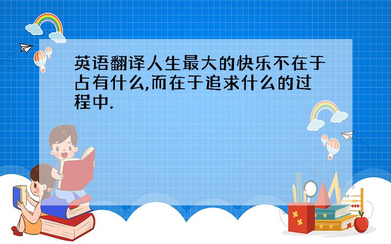 英语翻译人生最大的快乐不在于占有什么,而在于追求什么的过程中.