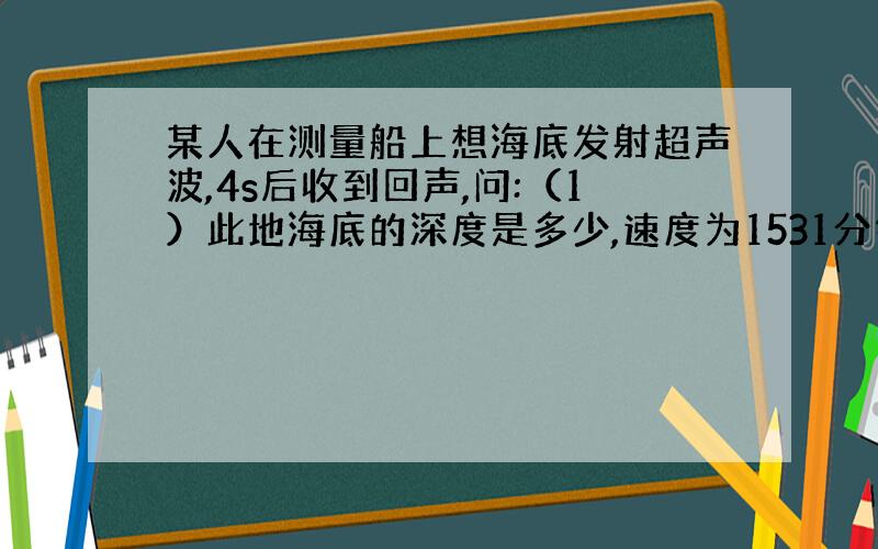 某人在测量船上想海底发射超声波,4s后收到回声,问:（1）此地海底的深度是多少,速度为1531分钟一米（2）若他向月球发