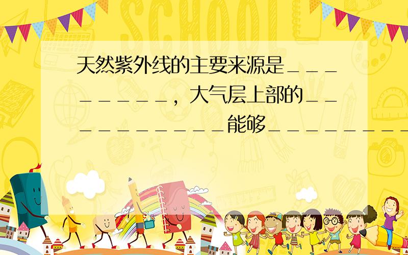 天然紫外线的主要来源是________，大气层上部的__________能够________紫外线，从而保护地球的动植物