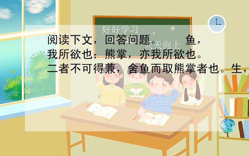 阅读下文，回答问题。　　鱼，我所欲也；熊掌，亦我所欲也。二者不可得兼，舍鱼而取熊掌者也。生，亦我所欲也；义，亦我所欲也。