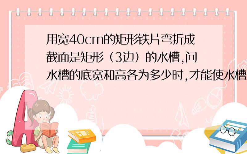 用宽40cm的矩形铁片弯折成截面是矩形（3边）的水槽,问水槽的底宽和高各为多少时,才能使水槽流量最大?