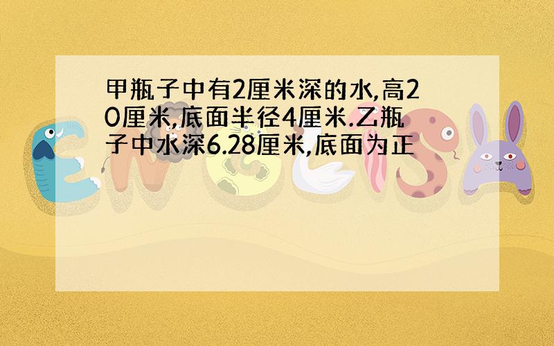 甲瓶子中有2厘米深的水,高20厘米,底面半径4厘米.乙瓶子中水深6.28厘米,底面为正