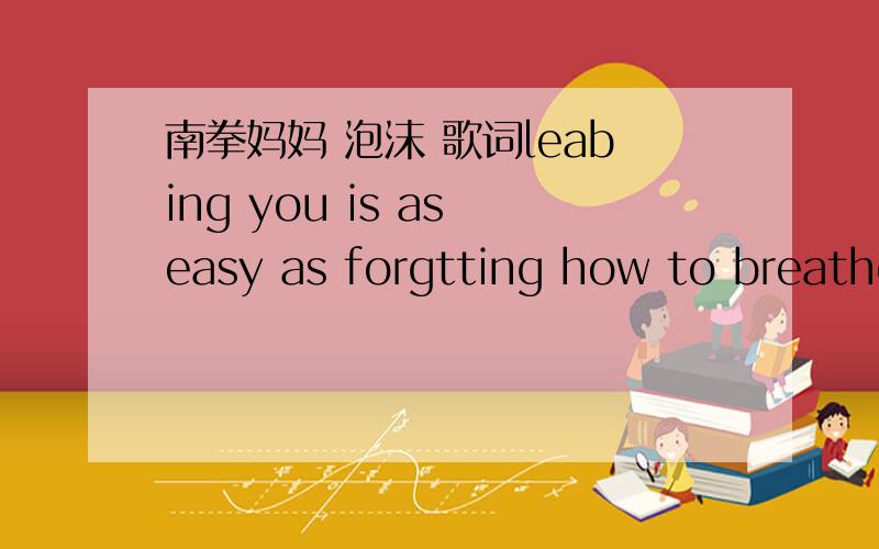 南拳妈妈 泡沫 歌词leabing you is as easy as forgtting how to breathe