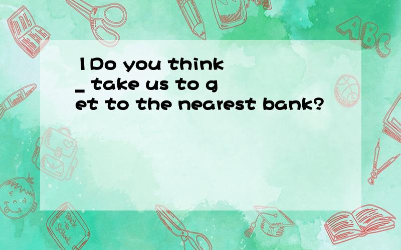 1Do you think _ take us to get to the nearest bank?