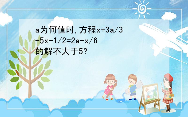 a为何值时,方程x+3a/3-5x-1/2=2a-x/6的解不大于5?